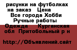 рисунки на футболках на заказ › Цена ­ 600 - Все города Хобби. Ручные работы » Одежда   . Курганская обл.,Притобольный р-н